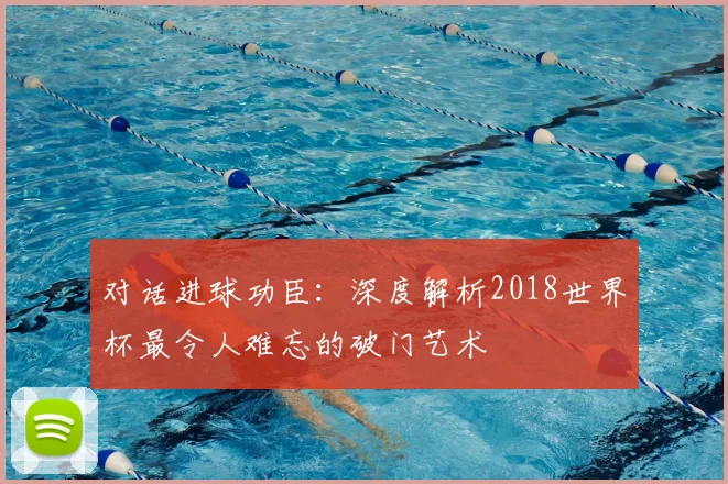 对话进球功臣:深度解析2018世界杯最令人难忘的破门艺术
