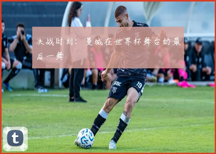 决战时刻：曼城在世界杯舞台的最后一舞