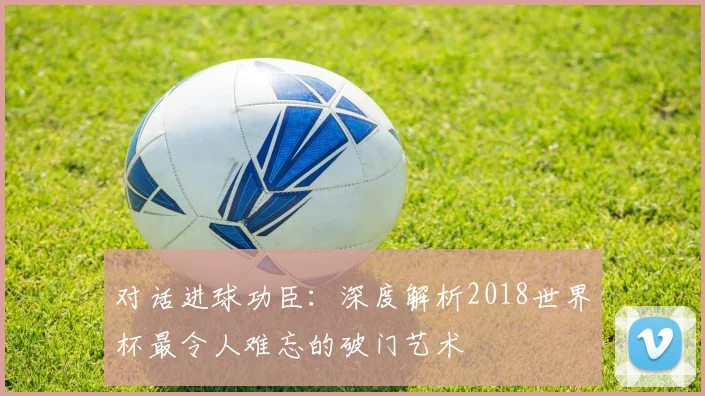 对话进球功臣:深度解析2018世界杯最令人难忘的破门艺术