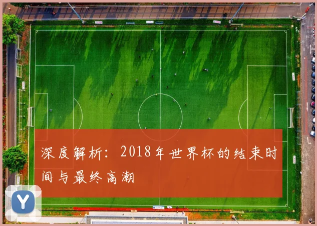 深度解析:2018年世界杯的结束时间与最终高潮