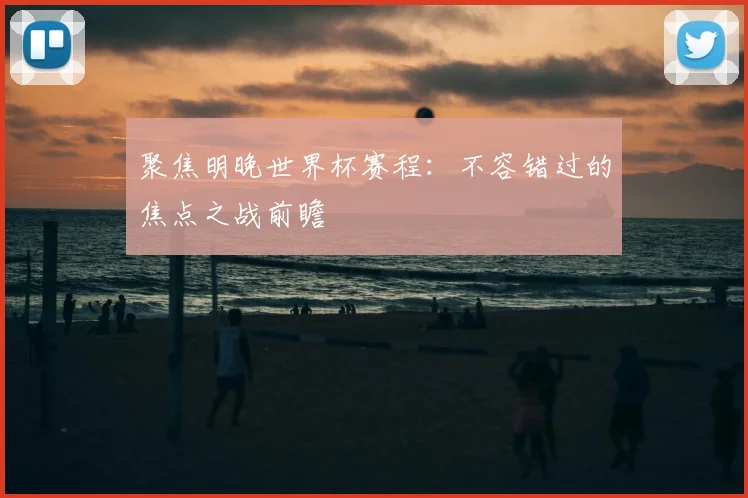 聚焦明晚世界杯赛程：不容错过的焦点之战前瞻