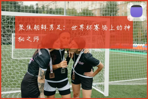 聚焦朝鲜男足：世界杯赛场上的神秘之师
