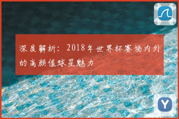深度解析:2018年世界杯赛场内外的高颜值球星魅力