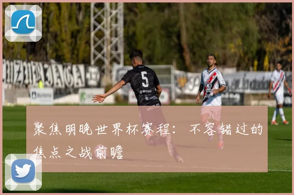 聚焦明晚世界杯赛程：不容错过的焦点之战前瞻