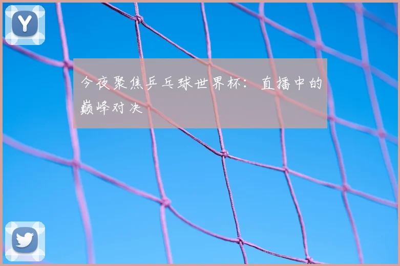 今夜聚焦乒乓球世界杯:直播中的巅峰对决
