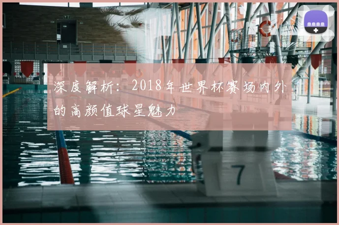 深度解析:2018年世界杯赛场内外的高颜值球星魅力