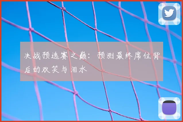 决战预选赛之巅：预测最终席位背后的欢笑与泪水