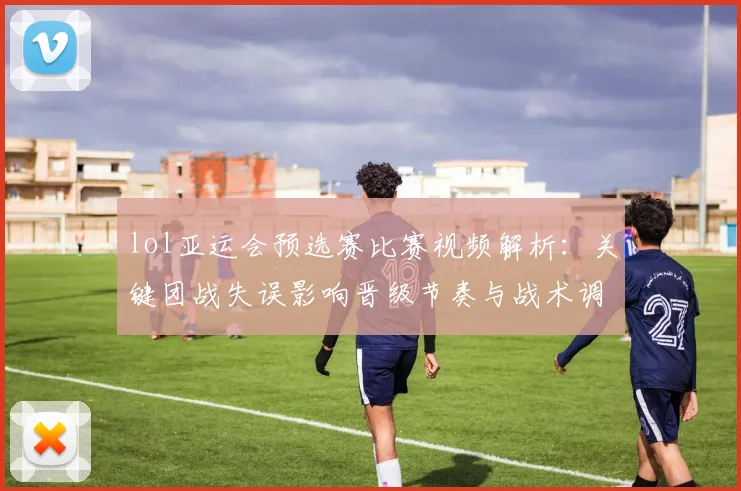 lol亚运会预选赛比赛视频解析：关键团战失误影响晋级节奏与战术调整