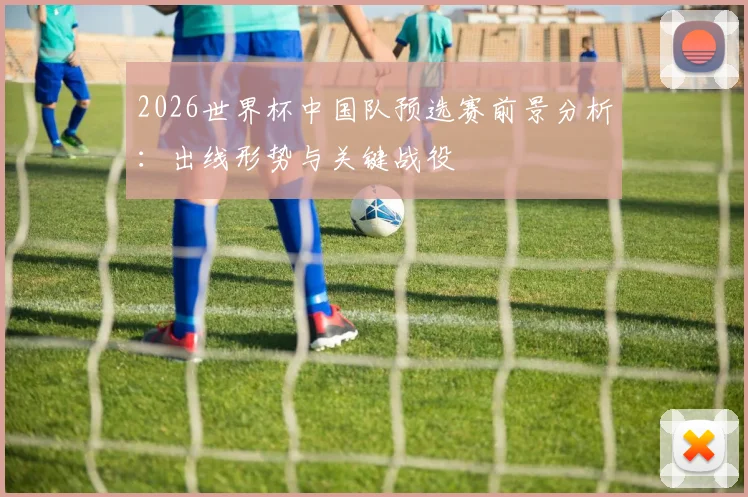 2026世界杯中国队预选赛前景分析：出线形势与关键战役