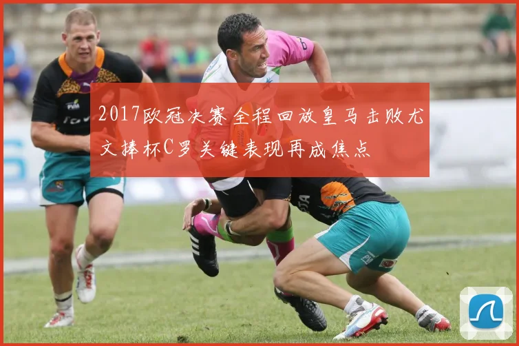 2017欧冠决赛全程回放皇马击败尤文捧杯C罗关键表现再成焦点