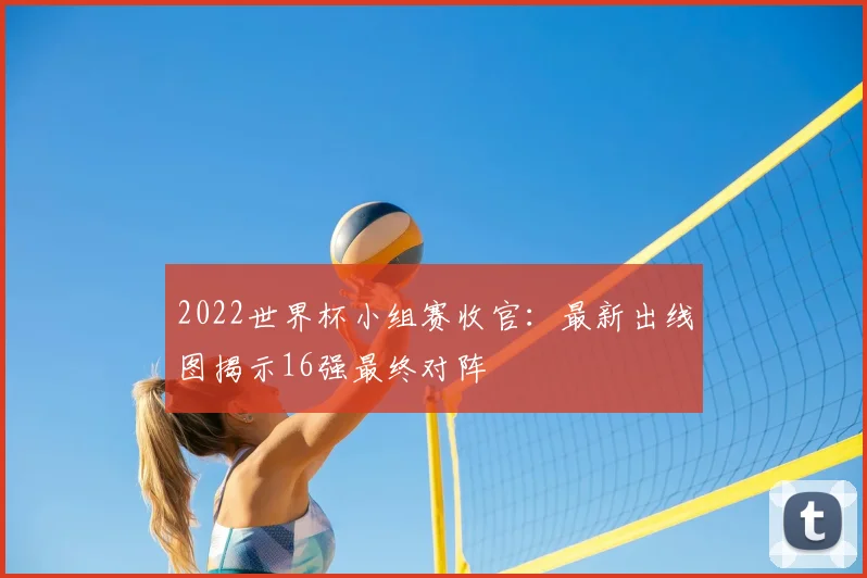 2022世界杯小组赛收官：最新出线图揭示16强最终对阵