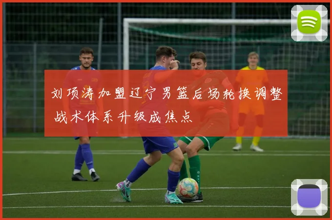 刘项涛加盟辽宁男篮后场轮换调整 战术体系升级成焦点