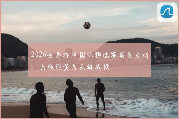 2026世界杯中国队预选赛前景分析：出线形势与关键战役