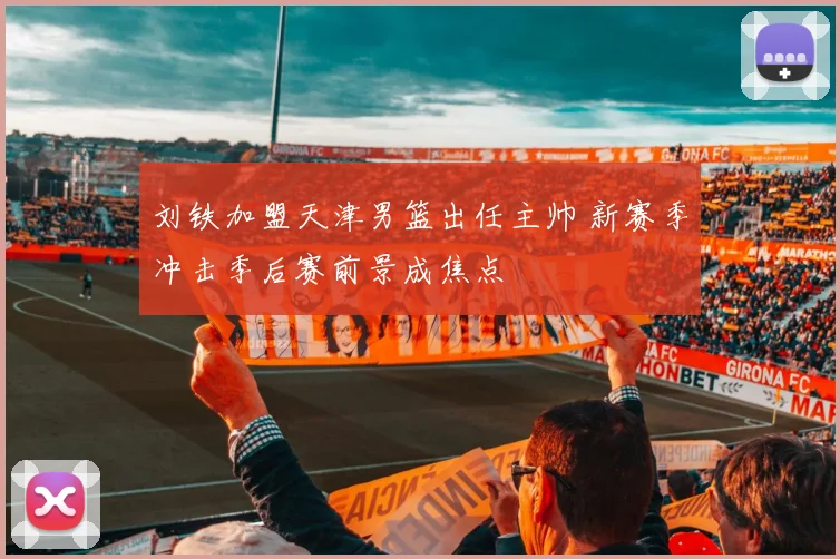 刘铁加盟天津男篮出任主帅 新赛季冲击季后赛前景成焦点