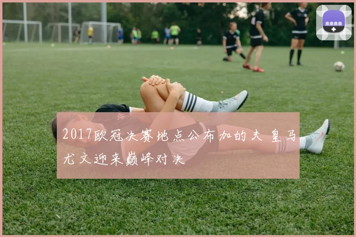 2017欧冠决赛地点公布加的夫 皇马尤文迎来巅峰对决