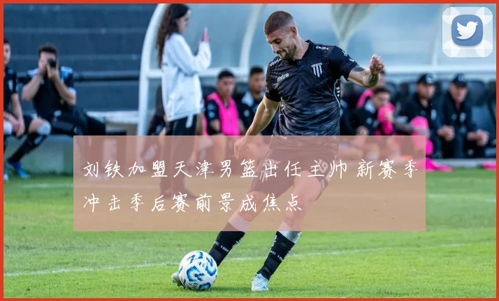 刘铁加盟天津男篮出任主帅 新赛季冲击季后赛前景成焦点